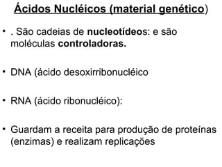 Ácidos Nucléicos (material genético)
• . São cadeias de nucleotídeos: e são
  moléculas controladoras.

• DNA (ácido desoxirribonucléico

• RNA (ácido ribonucléico):

• Guardam a receita para produção de proteínas
  (enzimas) e realizam replicações
 
