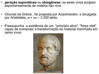 • geração espontânea ou abiogênese: os seres vivos surgiam
  espontaneamente de matéria não viva .

• Oriunda da Grécia , foi proposta por Anaximandro e divulgada
  por Aristóteles, a + ou – 2.300 atrás.

• Pressupunha a existência de um "princípio ativo", "força vital"
  capaz de comandar a transformação do material inanimado em
  seres vivos.
 