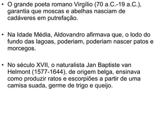 • O grande poeta romano Virgílio (70 a.C.-19 a.C.),
  garantia que moscas e abelhas nasciam de
  cadáveres em putrefação.

• Na Idade Média, Aldovandro afirmava que, o lodo do
  fundo das lagoas, poderiam, poderiam nascer patos e
  morcegos.

• No século XVII, o naturalista Jan Baptiste van
  Helmont (1577-1644), de origem belga, ensinava
  como produzir ratos e escorpiões a partir de uma
  camisa suada, germe de trigo e queijo.
 