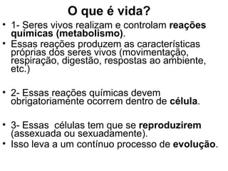 O que é vida?
• 1- Seres vivos realizam e controlam reações
  químicas (metabolismo).
• Essas reações produzem as características
  próprias dos seres vivos (movimentação,
  respiração, digestão, respostas ao ambiente,
  etc.)

• 2- Essas reações químicas devem
  obrigatoriamente ocorrem dentro de célula.

• 3- Essas células tem que se reproduzirem
  (assexuada ou sexuadamente).
• Isso leva a um contínuo processo de evolução.
 