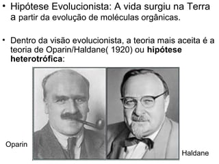 • Hipótese Evolucionista: A vida surgiu na Terra
  a partir da evolução de moléculas orgânicas.

• Dentro da visão evolucionista, a teoria mais aceita é a
  teoria de Oparin/Haldane( 1920) ou hipótese
  heterotrófica:




Oparin
                                                Haldane
 