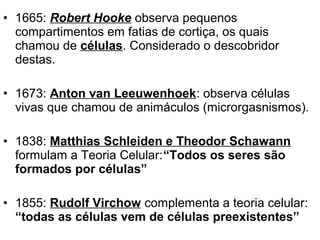 • 1665: Robert Hooke observa pequenos
  compartimentos em fatias de cortiça, os quais
  chamou de células. Considerado o descobridor
  destas.

• 1673: Anton van Leeuwenhoek: observa células
  vivas que chamou de animáculos (microrgasnismos).

• 1838: Matthias Schleiden e Theodor Schawann
  formulam a Teoria Celular:“Todos os seres são
  formados por células”

• 1855: Rudolf Virchow complementa a teoria celular:
  “todas as células vem de células preexistentes”
 