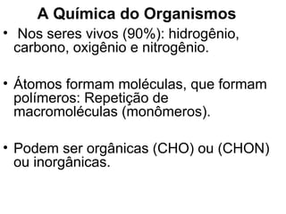A Química do Organismos
• Nos seres vivos (90%): hidrogênio,
  carbono, oxigênio e nitrogênio.

• Átomos formam moléculas, que formam
  polímeros: Repetição de
  macromoléculas (monômeros).

• Podem ser orgânicas (CHO) ou (CHON)
  ou inorgânicas.
 