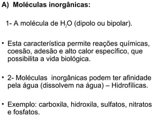 A) Moléculas inorgânicas:

 1- A molécula de H2O (dipolo ou bipolar).

• Esta característica permite reações químicas,
  coesão, adesão e alto calor específico, que
  possibilita a vida biológica.

• 2- Moléculas inorgânicas podem ter afinidade
  pela água (dissolvem na água) – Hidrofílicas.

• Exemplo: carboxila, hidroxila, sulfatos, nitratos
  e fosfatos.
 