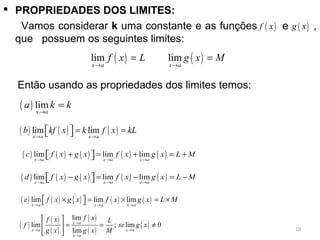  PROPRIEDADES DOS LIMITES:
Vamos considerar k uma constante e as funções e ,
que possuem os seguintes limites:
      Então usando as propriedades dos limites temos:
( )f x ( )g x
( ) ( )lim lim
x a x a
f x L g x M
→ →
= =
( ) lim
x a
a k k
→
=
( ) ( ) ( ) ( ) ( )lim lim lim
x a x a x a
c f x g x f x g x L M
→ → →
+ = + = +  
( ) ( ) ( ) ( ) ( )lim lim lim
x a x a x a
d f x g x f x g x L M
→ → →
− = − = −  
( ) ( ) ( )lim lim
x a x a
b kf x k f x kL
→ →
= =  
( ) ( ) ( ) ( ) ( )lim lim lim
x a x a x a
e f x g x f x g x L M
→ → →
× = × = ×  
( )
( )
( )
( )
( )
( )
lim
lim ; lim 0
lim
x a
x a x a
x a
f xf x L
f se g x
g x g x M
→
→ →
→
 
= = ≠ 
 
10
 