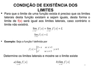 CONDIÇÃO DE EXISTÊNCIA DOS
LIMITES
 Para que o limite de uma função exista é preciso que os limites
laterais desta função existam e sejam iguais, desta forma o
limite de f(x) será igual aos limites laterais, caso contrário o
limite não existirá.
 Exemplo: Seja a função f definida por
( ) ( )lim lim
x a x a
f x f x L+ −
→ →
= =
( )lim
x a
f x L
→
=
( ) 2
2 1
; 1
1
x se x
f x x
x se x
− >
= ≠
<
( )1
) lim
x
a f x+
→
( )1
) lim
x
b f x−
→
Determine os limites laterais e mostre se o limite existe
13
 