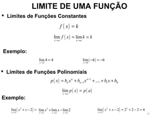 LIMITE DE UMA FUNÇÃO
( )f x k=
( )lim lim
x a x a
f x k k
→ →
= =
 Limites de Funções Constantes
( ) 1
1 1 0....n n
n np x b x b x b x b−
−= + + + +
( ) ( )lim
x a
p x p a
→
=
Exemplo:
( )2 0
lim4 4 lim 6 6
x x→ →
= − = −
( )2
2
lim 2
x
x x
→
+ − = ( )2 2
2
lim 2 2 2 2 4
x
x x
→
+ − = + − =
Exemplo:
 Limites de Funções Polinomiais
2
2 2 2
lim lim lim2
x x x
x x
→ → →
+ −
15
 