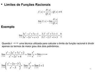  Limites de Funções Racionais
( )
( )
( )
( ); 0
P x
f x Q x
Q x
= ≠
( )
( )
( )
lim lim
x a x a
P x
f x
Q x→ →
=
3 2
3 21
3 7 1
lim
5 2 3x
x x x
x x x→
− + −
=
− + +
Exemplo
3 2
3 2
3.1 1 7.1 1 8
5.1 2.1 1 3 7
− + −
=
− + +
x → ∞Quando uma técnica utilizada para calcular o limite da função racional é dividir
apenas os termos de maior grau dos dois polinômios.
6 5 3
5 3
2 7 2
lim
2 4x
x x x
x x→∞
− + +
=
− +
2
2
2 3
lim
3x
x x
x→∞
 − −
= ÷
− 
6
5
lim lim
x x
x
x
x→∞ →∞
= = ∞
2
2
lim lim1 1
x x
x
x→∞ →∞
= =
16
 