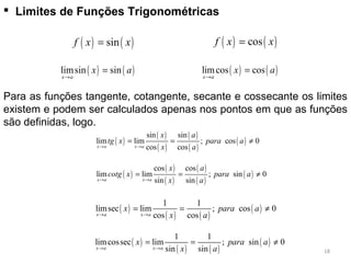  Limites de Funções Trigonométricas
( ) ( )sinf x x= ( ) ( )cosf x x=
e
( ) ( )limsin sin
x a
x a
→
= ( ) ( )limcos cos
x a
x a
→
=
Para as funções tangente, cotangente, secante e cossecante os limites
existem e podem ser calculados apenas nos pontos em que as funções
são definidas, logo.
( )
( )
( )
( )
( )
( )
sin sin
lim lim ; cos 0
cos cosx a x a
x a
tg x para a
x a→ →
= = ≠
( )
( )
( )
( )
( )
( )
cos cos
lim lim ; sin 0
sin sinx a x a
x a
cotg x para a
x a→ →
= = ≠
( )
( ) ( )
( )
1 1
limsec lim ; cos 0
cos cosx a x a
x para a
x a→ →
= = ≠
( )
( ) ( )
( )
1 1
limcossec lim ; sin 0
sin sinx a x a
x para a
x a→ →
= = ≠
18
 