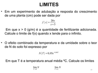 LIMITES
• Em um experimento de adubação a resposta do crescimento
de uma planta (cm) pode ser dada por
Em que x > 0 (g/m) é a quantidade de fertilizante adicionada.
Calcule o limite de f(x) quando x tende para o infinito.
• O efeito combinado da temperatura e da umidade sobre o teor
de N do solo foi expresso por
Em que T é a temperatura anual média ºC. Calcule os limites
( )
20
5
x
f x
x
=
+
( ) 0,08
0,05 T
N T e−
=
0
lim
T
N
→
lim
T
N
→∞ 19
 