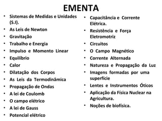 • Sistemas de Medidas e Unidades
(S.I).
• As Leis de Newton
• Gravitação
• Trabalho e Energia
• Impulso e Momento Linear
• Equilíbrio
• Calor
• Dilatação dos Corpos
• As Leis da Termodinâmica
• Propagação de Ondas
• A lei de Coulomb
• O campo elétrico
• A lei de Gauss
• Potencial elétrico
• Capacitância e Corrente
Elétrica.
• Resistência e Força
Eletromotriz
• Circuitos
• O Campo Magnético
• Corrente Alternada
• Natureza e Propagação da Luz
• Imagens formadas por uma
superfície
• Lentes e Instrumentos Óticos
• Aplicação da Física Nuclear na
Agricultura.
• Noções de biofísica.
EMENTA
 