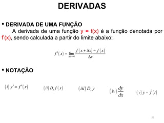 DERIVADAS
 DERIVADA DE UMA FUNÇÃO
A derivada de uma função y = f(x) é a função denotada por
f’(x), sendo calculada a partir do limite abaixo:
 NOTAÇÃO
( )
( ) ( )
0
lim
x
f x x f x
f x
x∆ →
+ ∆ −
′ =
∆
( ) ( )i y f x′ ′= ( ) ( )xii D f x ( ) xiii D y
( )
dy
iv
dx
( ) ( )v y f t= &&
20
 