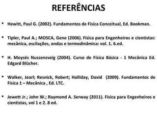 REFERÊNCIAS
 Hewitt, Paul G. (2002). Fundamentos de Física Conceitual, Ed. Bookman.
 Tipler, Paul A.; MOSCA, Gene (2006). Física para Engenheiros e cientistas:
mecânica, oscilações, ondas e termodinâmica: vol. 1. 6.ed.
 H. Moysés Nussenzveig (2004). Curso de Física Básica - 1 Mecânica Ed.
Edgard Blücher.
 Walker, Jearl; Resnick, Robert; Halliday, David (2009). Fundamentos de
Física 1 – Mecânica , Ed. LTC.
 Jewett Jr.; John W.; Raymond A. Serway (2011). Física para Engenheiros e
cientistas, vol 1 e 2. 8 ed.
 