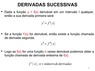 DERIVADAS SUCESSIVAS
 Dada a função y = f(x) derivável em um intervalo I qualquer,
então a sua derivada primeira será:
 Se a função f’(x) for derivável, então existe a função chamada
de derivada segunda.
 Logo se f(x) for uma função n vezes derivável podemos obter a
função chamada de derivada enésima de f(x).
( )y f x′ ′=
( )y f x′′ ′′=
( ) ;n
f x n númerodederivadas=
30
 