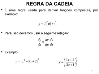 REGRA DA CADEIA
 É uma regra usada para derivar funções compostas, por
exemplo:
 Para isso devemos usar a seguinte relação:
 Exemplo:
( )y f u x=   
dy dy du
dx du dx
=
( )
72
5 2y x x= + +
5
3 2
2 1
x
y
x
+ 
=  ÷
+ 
31
 