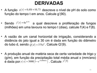 DERIVADAS
• A função descreve o nível de pH do solo como
função do tempo t em anos. Calcule g’(90).
• Sendo a qual descreve a proliferação de fungos
(milhões) em uma lavoura no tempo t (dias), calcule f’(4) e f’(8).
• A vazão de um canal horizontal de irrigação, considerando a
distância do jato igual a 30 cm é dada em função do diâmetro
do tubo d, sendo . Calcule Q’(9).
• A produção anual de matéria seca de certa variedade de trigo y
(g/m), em função da precipitação total média anual x (mm/ano)
é dada por . Calcule
( ) 0,05 10,73g t t= +
( ) 0,15
6 t
f t e=
( ) 2
375Q d d=
( ) ( )0,000664
3000 1 x
y x e−
= − ( )5y′
32
 