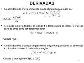 • A quantidade de chuva em função do dia climatológico é dada por
Calcule
 A relação entre fertilidade da espiga f e temperatura do dossel x (ºC) no
caso do arroz pode ser aproximada por
Calcule f’(28)
 A quantidade de produção vegetal como função da quantidade de sementes
x colocadas na cova é dada pela equação
Calcule a produção em f’(6) e f’(10)
DERIVADAS
( )
173
1,91 0,66sin 2
365
N
r N π
 −  
= +  ÷ 
  
( )200dr
dN
( ) ( )860,01 234,53lnf x x= −
( ) 3 2
12 /f x x x kg ha= − +
33
 