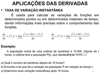  TAXA DE VARIAÇÃO INSTANTÂNEA
É usada para calcular as variações de funções em
determinados pontos ou em determinados instantes de tempo,
dando informações mais precisas sobre o comportamento das
funções.
Exemplo:
A população inicial de uma colônia de bactérias é 10.000. Depois de t
horas, a colônia terá a população P(t), que obedece a lei
a) Qual o número de bactérias depois de 10 horas?
b) Encontre a lei que dá a variação da população P em relação ao tempo t.
c) Determine essa variação instantânea após 10 horas.
APLICAÇÕES DAS DERIVADAS
( )
( ) ( )
0
lim
x
f x x f xdy
f x
dx x∆ →
+ ∆ −
′= =
∆
( )
( ) ( )
0
lim
t
f t t f tdy
f t
dt t∆ →
+ ∆ −
′= =
∆
( ) 10000.1,2t
P t =
35
 