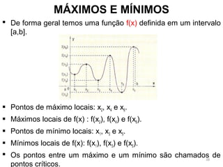  De forma geral temos uma função f(x) definida em um intervalo
[a,b].
 Pontos de máximo locais: x2, x4 e x6.
 Máximos locais de f(x) : f(x2), f(x4) e f(x6).
 Pontos de mínimo locais: x1, x3 e x5.
 Mínimos locais de f(x): f(x1), f(x3) e f(x5).
 Os pontos entre um máximo e um mínimo são chamados de
pontos críticos.
MÁXIMOS E MÍNIMOS
38
 
