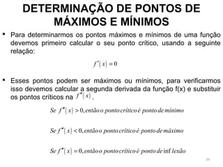  Para determinarmos os pontos máximos e mínimos de uma função
devemos primeiro calcular o seu ponto crítico, usando a seguinte
relação:
 Esses pontos podem ser máximos ou mínimos, para verificarmos
isso devemos calcular a segunda derivada da função f(x) e substituir
os pontos críticos na .
DETERMINAÇÃO DE PONTOS DE
MÁXIMOS E MÍNIMOS
( ) 0f x′ =
( )f x′′
( )
( )
( )
0,
0,
0, inf
Se f x entãoo pontocríticoé pontodemínimo
Se f x entãoo pontocríticoé pontodemáximo
Se f x entãoo pontocríticoé pontode lexão
′′ >
′′ <
′′ =
39
 