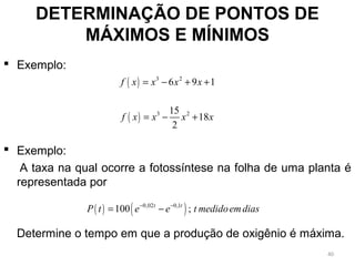  Exemplo:
 Exemplo:
A taxa na qual ocorre a fotossíntese na folha de uma planta é
representada por
Determine o tempo em que a produção de oxigênio é máxima.
DETERMINAÇÃO DE PONTOS DE
MÁXIMOS E MÍNIMOS
( ) 3 2
6 9 1f x x x x= − + +
( ) 3 215
18
2
f x x x x= − +
( ) ( )0,02 0,1
100 ;t t
P t e e t medidoemdias− −
= −
40
 