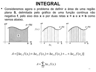  Consideremos agora o problema de definir a área de uma região
plana S, delimitada pelo gráfico de uma função contínua não
negativa f, pelo eixo dos x e por duas retas x = a e x = b como
vemos abaixo.
INTEGRAL
1 1 2 2 3 3[ . ( ) . ( ) . ( ) ... . ( )]n nA x f x x f x x f x x f x= ∆ + ∆ + ∆ + + ∆
1
. ( )
n
i i
i
A x f x
=
= ∆∑
( )if x
ix∆
43
 