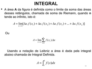  A área A da figura é definida como o limite da soma das áreas
desses retângulos, chamada de soma de Riemann, quando n
tende ao infinito, isto é:
Ou
Usando a notação de Leibniz a área é dada pela integral
abaixo chamada de Integral Definida.
INTEGRAL
)](....)(.)(.)(.[lim 321 n
n
xfxxfxxfxxfxA ∆++∆+∆+∆=
∞→
∑=
∞→
∆=
n
i
i
n
xxfA
1
).(lim
∫=
b
a
dxxfA )(
44
 
