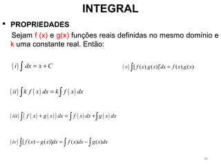  PROPRIEDADES
Sejam f (x) e g(x) funções reais definidas no mesmo domínio e
k uma constante real. Então:
INTEGRAL
( )i dx x C= +∫
( ) ( ) ( )ii k f x dx k f x dx=∫ ∫
( ) ( ) ( )( ) ( ) ( )iii f x g x dx f x dx g x dx+ = +∫ ∫ ∫
( ) [ ( ) ( )] ( ) ( )iv f x g x dx f x dx g x dx− = −∫ ∫ ∫
( ) [ ( ). ( )] ( ). ( )v f x g x dx f x g x′ =∫
46
 