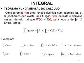  TEOREMA FUNDAMENTAL DO CÁLCULO
Consideremos f(x) uma função definida num intervalo [a, b].
Suponhamos que exista uma função F(x), definida e derivável
nesse intervalo, tal que F´(x) = f(x), para todo x de [a, b].
Então, temos:
Exemplos:
INTEGRAL
( )( ) ( ) ( )
b b
aa
f x dx F x F b F a= = −  ∫
∫ =
2
0
2
dxx
2
( 2)x dx+ =∫
∫−
=−
1
1
2
)6( dxx
∫ =2
0
sen
π
dxx∫−
=
1
1
7dx
∫ =+−
2
0
2
)53( dxxx ∫ =−+− dxxxx )1775( 23
∫ =+ dxxx )cos3(sen
48
 