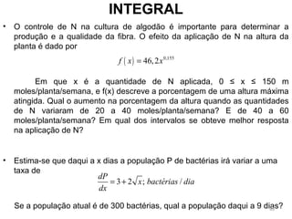 • O controle de N na cultura de algodão é importante para determinar a
produção e a qualidade da fibra. O efeito da aplicação de N na altura da
planta é dado por
Em que x é a quantidade de N aplicada, 0 ≤ x ≤ 150 m
moles/planta/semana, e f(x) descreve a porcentagem de uma altura máxima
atingida. Qual o aumento na porcentagem da altura quando as quantidades
de N variaram de 20 a 40 moles/planta/semana? E de 40 a 60
moles/planta/semana? Em qual dos intervalos se obteve melhor resposta
na aplicação de N?
• Estima-se que daqui a x dias a população P de bactérias irá variar a uma
taxa de
Se a população atual é de 300 bactérias, qual a população daqui a 9 dias?
INTEGRAL
( ) 0,155
46,2f x x=
3 2 ; /
dP
x bactérias dia
dx
= +
49
 