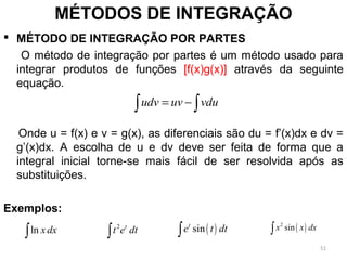  MÉTODO DE INTEGRAÇÃO POR PARTES
O método de integração por partes é um método usado para
integrar produtos de funções [f(x)g(x)] através da seguinte
equação.
Onde u = f(x) e v = g(x), as diferenciais são du = f’(x)dx e dv =
g’(x)dx. A escolha de u e dv deve ser feita de forma que a
integral inicial torne-se mais fácil de ser resolvida após as
substituições.
Exemplos:
MÉTODOS DE INTEGRAÇÃO
udv uv vdu= −∫ ∫
ln x dx∫
2 t
t e dt∫ ( )sint
e t dt∫ ( )2
sinx x dx∫
51
 
