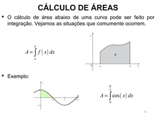 CÁLCULO DE ÁREAS
 O cálculo de área abaixo de uma curva pode ser feito por
integração. Vejamos as situações que comumente ocorrem.
 Exemplo:
( )
b
a
A f x dx= ∫
( )
2
0
cosA x dx
π
= ∫
52
 