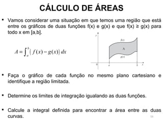  Vamos considerar uma situação em que temos uma região que está
entre os gráficos de duas funções f(x) e g(x) e que f(x) ≥ g(x) para
todo x em [a,b].
 Faça o gráfico de cada função no mesmo plano cartesiano e
identifique a região limitada.
 Determine os limites de integração igualando as duas funções.
 Calcule a integral definida para encontrar a área entre as duas
curvas.
CÁLCULO DE ÁREAS
( )( ) ( )
b
a
A f x g x dx= −∫
53
 