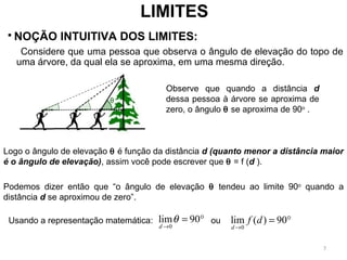 LIMITES
 NOÇÃO INTUITIVA DOS LIMITES:
       Considere que uma pessoa que observa o ângulo de elevação do topo de
uma árvore, da qual ela se aproxima, em uma mesma direção.
Observe que quando a distância d
dessa pessoa à árvore se aproxima de
zero, o ângulo θ se aproxima de 90o
.
Logo o ângulo de elevação θ é função da distância d (quanto menor a distância maior
é o ângulo de elevação), assim você pode escrever que θ = f (d ).
Podemos dizer então que “o ângulo de elevação θ tendeu ao limite 90o
quando a
distância d se aproximou de zero”.
Usando a representação matemática: ou
0
lim 90
d
θ
→
= °
0
lim ( ) 90
d
f d
→
= °
7
 