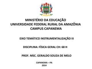  
MINISTÉRIO DA EDUCAÇÃO
UNIVERSIDADE FEDERAL RURAL DA AMAZÔNIA
CAMPUS CAPANEMA
EIXO TEMÁTICO INSTRUMENTALIZAÇÃO III
PROF. MSC. GERALDO SOUZA DE MELO
CAPANEMA – PA
2014
DISCIPLINA: FÍSICA GERAL CH: 68 H
 