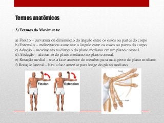 Termos anatômicos
3) Termos do Movimento:
a) Flexão – curvatura ou diminuição do ângulo entre os ossos ou partes do corpo
b) Extensão – endireitar ou aumentar o ângulo entre os ossos ou partes do corpo
c) Adução – movimento na direção do plano mediano em um plano coronal.
d) Abdução – afastar-se do plano mediano no plano coronal.
e) Rotação medial – traz a face anterior do membro para mais perto do plano mediano
f) Rotação lateral – leva a face anterior para longe do plano mediano
 