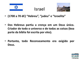 Israel
• (1700 a 70 dC) “Hebreu”, “judeu” e “Israelita”
• Dos Hebreus partiu a crença em um Deus único.
Criador de todo o universo e de todas as coisas (boa
parte da bíblia foi escrita por eles).
• Portanto, todo Recenseamento era exigido por
Deus.
 