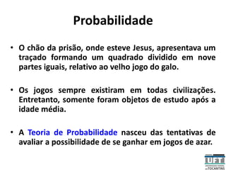 Probabilidade
• O chão da prisão, onde esteve Jesus, apresentava um
traçado formando um quadrado dividido em nove
partes iguais, relativo ao velho jogo do galo.
• Os jogos sempre existiram em todas civilizações.
Entretanto, somente foram objetos de estudo após a
idade média.
• A Teoria de Probabilidade nasceu das tentativas de
avaliar a possibilidade de se ganhar em jogos de azar.
 
