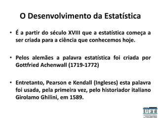 O Desenvolvimento da Estatística
• É a partir do século XVIII que a estatística começa a
ser criada para a ciência que conhecemos hoje.
• Pelos alemães a palavra estatística foi criada por
Gottfried Achenwall (1719-1772)
• Entretanto, Pearson e Kendall (Ingleses) esta palavra
foi usada, pela primeira vez, pelo historiador italiano
Girolamo Ghilini, em 1589.
 