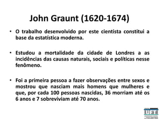 John Graunt (1620-1674)
• O trabalho desenvolvido por este cientista constitui a
base da estatística moderna.
• Estudou a mortalidade da cidade de Londres a as
incidências das causas naturais, sociais e políticas nesse
fenômeno.
• Foi a primeira pessoa a fazer observações entre sexos e
mostrou que nasciam mais homens que mulheres e
que, por cada 100 pessoas nascidas, 36 morriam até os
6 anos e 7 sobreviviam até 70 anos.
 
