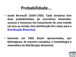 Probabilidade...
• Jacob Bernoulli (1654-1705). Cada tentativa tem
duas probabilidades de ocorrência chamadas:
sucesso e insucesso (no lançamento de uma moeda
cai cara ou coroa), Esta distribuição foi a base para a
Distribuição Binominal.
• Somente em 1933 foram apresentadas, por
Kolmogorov, de maneira completa, a metodologia e
sistemática da distribuição binominal.
 