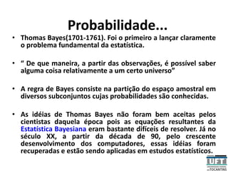 Probabilidade...
• Thomas Bayes(1701-1761). Foi o primeiro a lançar claramente
o problema fundamental da estatística.
• “ De que maneira, a partir das observações, é possível saber
alguma coisa relativamente a um certo universo”
• A regra de Bayes consiste na partição do espaço amostral em
diversos subconjuntos cujas probabilidades são conhecidas.
• As idéias de Thomas Bayes não foram bem aceitas pelos
cientistas daquela época pois as equações resultantes da
Estatística Bayesiana eram bastante difíceis de resolver. Já no
século XX, a partir da década de 90, pelo crescente
desenvolvimento dos computadores, essas idéias foram
recuperadas e estão sendo aplicadas em estudos estatísticos.
 