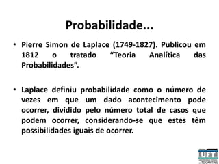 Probabilidade...
• Pierre Simon de Laplace (1749-1827). Publicou em
1812 o tratado “Teoria Analítica das
Probabilidades”.
• Laplace definiu probabilidade como o número de
vezes em que um dado acontecimento pode
ocorrer, dividido pelo número total de casos que
podem ocorrer, considerando-se que estes têm
possibilidades iguais de ocorrer.
 