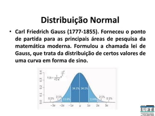 Distribuição Normal
• Carl Friedrich Gauss (1777-1855). Forneceu o ponto
de partida para as principais áreas de pesquisa da
matemática moderna. Formulou a chamada lei de
Gauss, que trata da distribuição de certos valores de
uma curva em forma de sino.
 