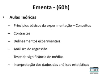 Ementa - (60h)
• Aulas Teóricas
– Princípios básicos da experimentação – Conceitos
– Contrastes
– Delineamentos experimentais
– Análises de regressão
– Teste de significância de médias
– Interpretação dos dados das análises estatísticas
 