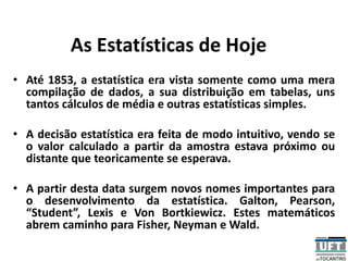 As Estatísticas de Hoje
• Até 1853, a estatística era vista somente como uma mera
compilação de dados, a sua distribuição em tabelas, uns
tantos cálculos de média e outras estatísticas simples.
• A decisão estatística era feita de modo intuitivo, vendo se
o valor calculado a partir da amostra estava próximo ou
distante que teoricamente se esperava.
• A partir desta data surgem novos nomes importantes para
o desenvolvimento da estatística. Galton, Pearson,
“Student”, Lexis e Von Bortkiewicz. Estes matemáticos
abrem caminho para Fisher, Neyman e Wald.
 