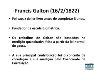Francis Galton (16/2/1822)
• Foi capaz de ler livro antes de completar 3 anos.
• Fundador da escola Biométrica.
• Os trabalhos de Galton são baseados na
medição quantitativa feita a partir da lei normal
de gauss.
• A sua principal contribuição foi o conceito de
correlação e sua medição pelo Coeficiente de
Correlação.
 
