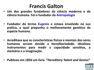 Francis Galton
• Um dos grandes fundadores da ciência moderna e da
ciência humana. Foi o fundador da Antropologia.
• Fundador do termo Eugenia e estava envolvido na sua
prática, a qual propunha o melhoramento genético da
espécie humana.
• Acreditava que as características físicas e mentais dos seres
humanos seriam devido a hereditariedade. Idealizou
instrumentos para medir a capacidade sensitiva, a
memória e a imaginação.
• Publicou em 1856 um livro. “Hereditary Talent and Genius”
 