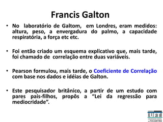 Francis Galton
• No laboratório de Galtom, em Londres, eram medidos:
altura, peso, a envergadura do palmo, a capacidade
respiratória, a força etc etc.
• Foi então criado um esquema explicativo que, mais tarde,
foi chamado de correlação entre duas variáveis.
• Pearson formulou, mais tarde, o Coeficiente de Correlação
com base nos dados e idéias de Galton.
• Este pesquisador britânico, a partir de um estudo com
pares pais-filhos, propôs a “Lei da regressão para
mediocridade”.
 