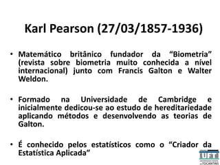 Karl Pearson (27/03/1857-1936)
• Matemático britânico fundador da “Biometria”
(revista sobre biometria muito conhecida a nível
internacional) junto com Francis Galton e Walter
Weldon.
• Formado na Universidade de Cambridge e
inicialmente dedicou-se ao estudo de hereditariedade
aplicando métodos e desenvolvendo as teorias de
Galton.
• É conhecido pelos estatísticos como o “Criador da
Estatística Aplicada”
 